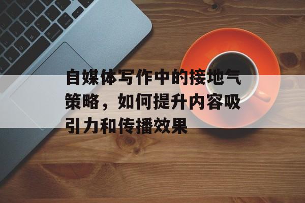 自媒体写作中的接地气策略，如何提升内容吸引力和传播效果