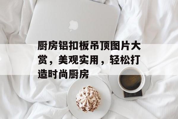 厨房铝扣板吊顶图片大赏，美观实用，轻松打造时尚厨房