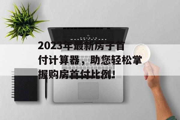 2023年最新房子首付计算器，助您轻松掌握购房首付比例！