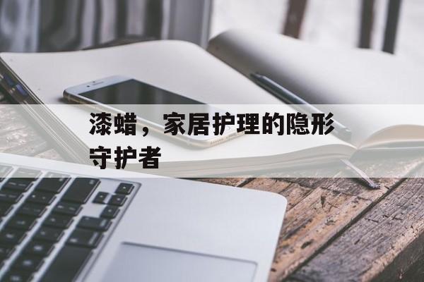 漆蜡，家居护理的隐形守护者