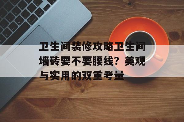 卫生间装修攻略卫生间墙砖要不要腰线？美观与实用的双重考量