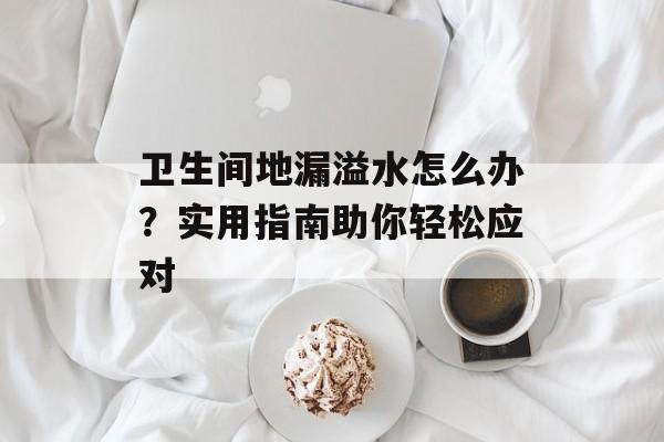 卫生间地漏溢水怎么办？实用指南助你轻松应对