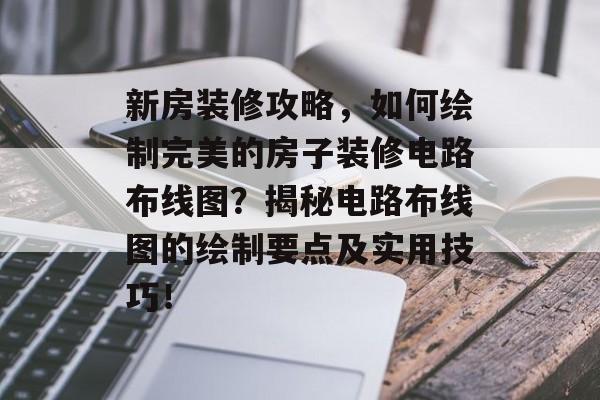 新房装修攻略，如何绘制完美的房子装修电路布线图？揭秘电路布线图的绘制要点及实用技巧！
