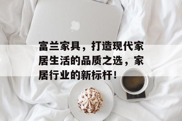富兰家具，打造现代家居生活的品质之选，家居行业的新标杆！