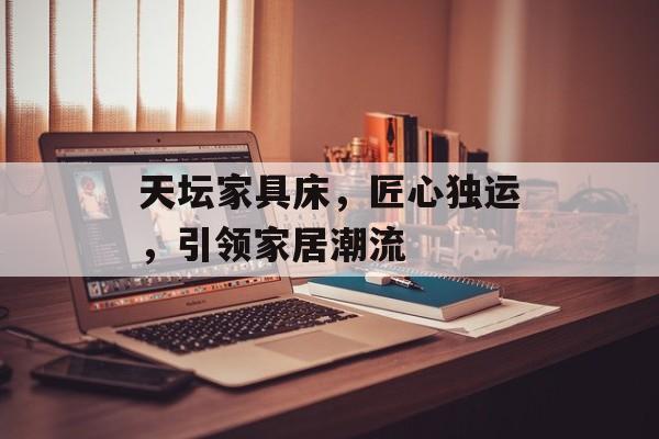 天坛家具床，匠心独运，引领家居潮流