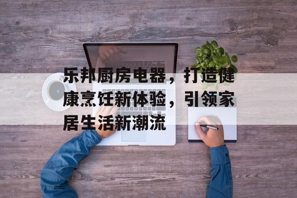 乐邦厨房电器，打造健康烹饪新体验，引领家居生活新潮流