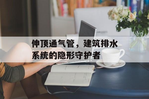 伸顶通气管，建筑排水系统的隐形守护者