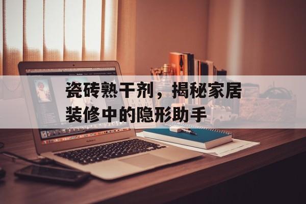 瓷砖熟干剂，揭秘家居装修中的隐形助手