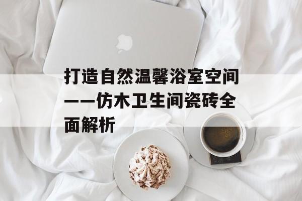 打造自然温馨浴室空间——仿木卫生间瓷砖全面解析