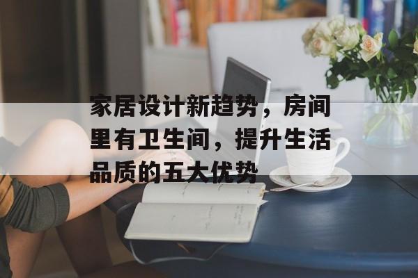 家居设计新趋势，房间里有卫生间，提升生活品质的五大优势
