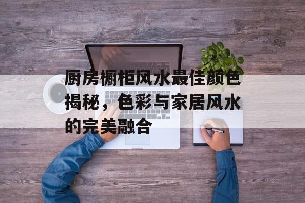 厨房橱柜风水最佳颜色揭秘，色彩与家居风水的完美融合