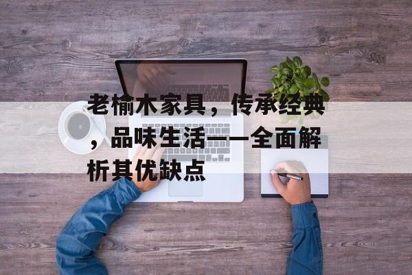 老榆木家具，传承经典，品味生活——全面解析其优缺点
