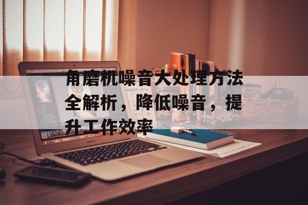 角磨机噪音大处理方法全解析，降低噪音，提升工作效率