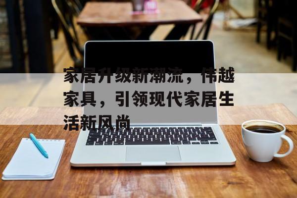 家居升级新潮流，伟越家具，引领现代家居生活新风尚