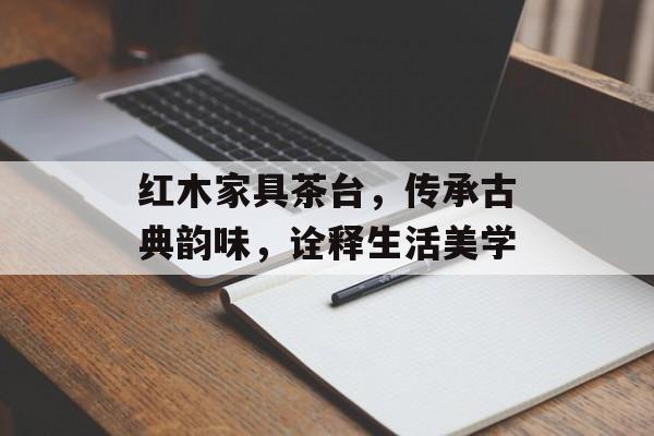 红木家具茶台，传承古典韵味，诠释生活美学