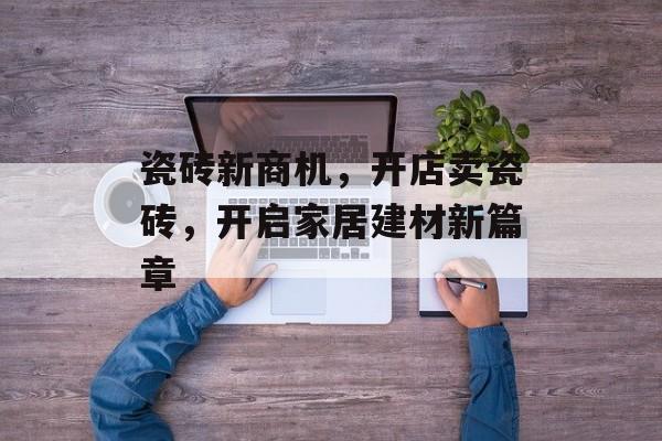 瓷砖新商机，开店卖瓷砖，开启家居建材新篇章