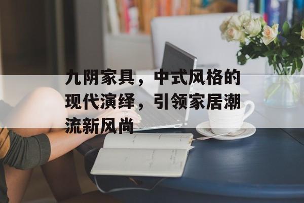 九阴家具，中式风格的现代演绎，引领家居潮流新风尚