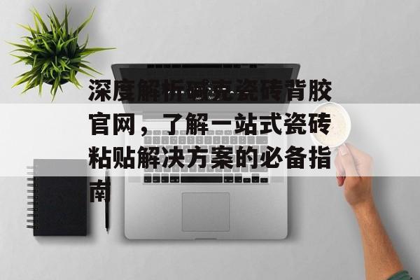 深度解析碱克瓷砖背胶官网，了解一站式瓷砖粘贴解决方案的必备指南