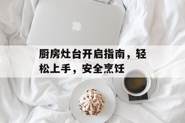 厨房灶台开启指南，轻松上手，安全烹饪