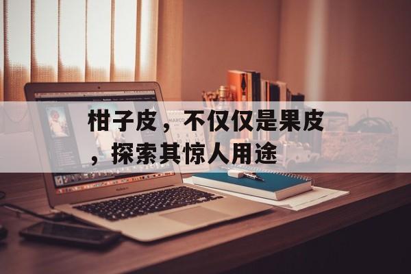 柑子皮，不仅仅是果皮，探索其惊人用途