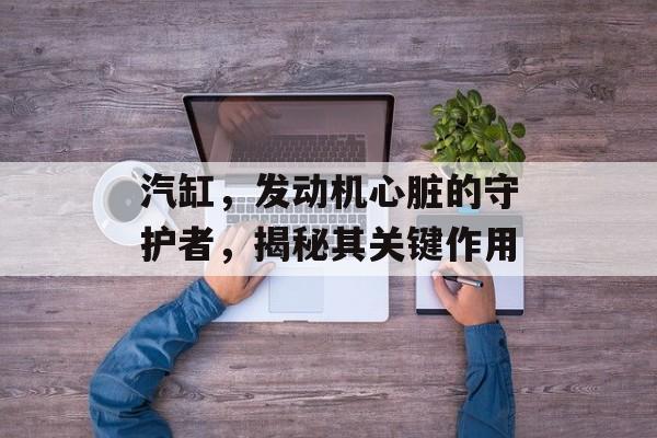 汽缸，发动机心脏的守护者，揭秘其关键作用