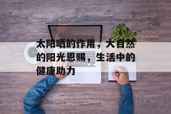 太阳晒的作用，大自然的阳光恩赐，生活中的健康助力