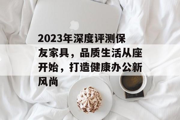 2023年深度评测保友家具，品质生活从座开始，打造健康办公新风尚