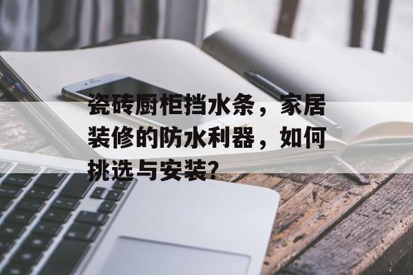 瓷砖厨柜挡水条，家居装修的防水利器，如何挑选与安装？