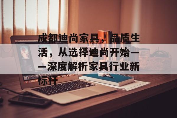 成都迪尚家具，品质生活，从选择迪尚开始——深度解析家具行业新标杆