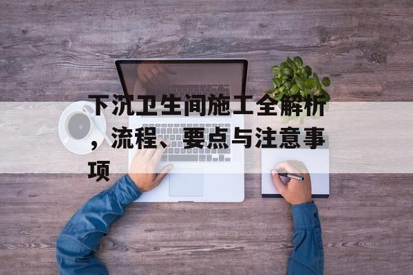 下沉卫生间施工全解析，流程、要点与注意事项