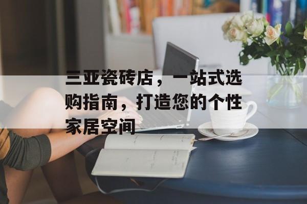 三亚瓷砖店，一站式选购指南，打造您的个性家居空间
