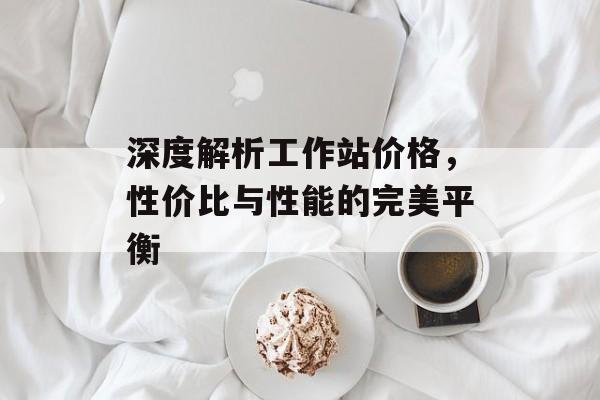 深度解析工作站价格，性价比与性能的完美平衡