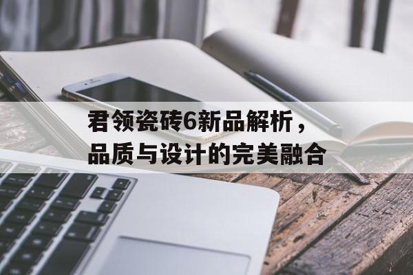 君领瓷砖6新品解析，品质与设计的完美融合