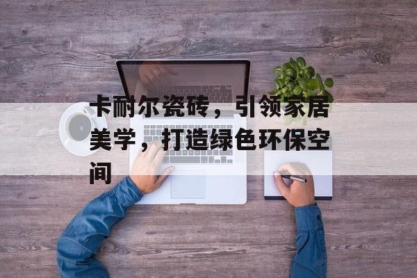 卡耐尔瓷砖，引领家居美学，打造绿色环保空间