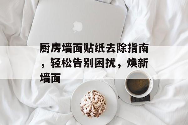 厨房墙面贴纸去除指南，轻松告别困扰，焕新墙面