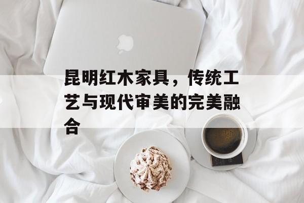 昆明红木家具，传统工艺与现代审美的完美融合