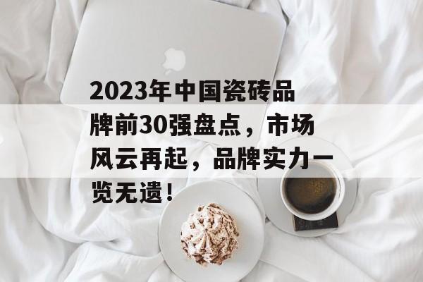 2023年中国瓷砖品牌前30强盘点，市场风云再起，品牌实力一览无遗！