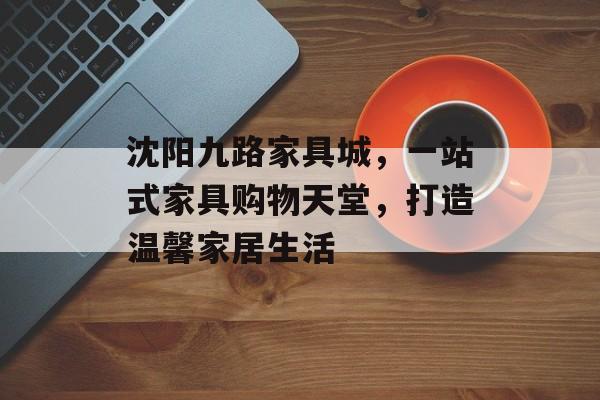 沈阳九路家具城，一站式家具购物天堂，打造温馨家居生活