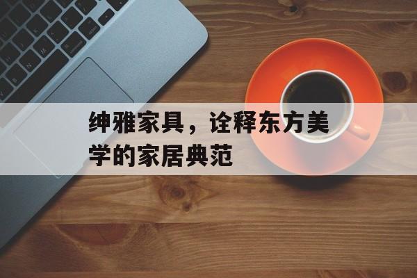 绅雅家具，诠释东方美学的家居典范