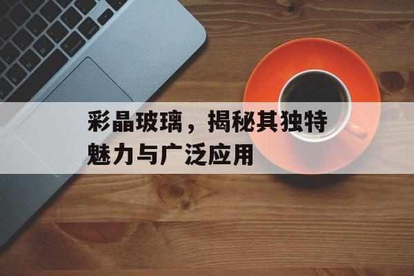 彩晶玻璃，揭秘其独特魅力与广泛应用