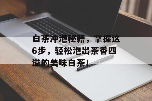白茶冲泡秘籍，掌握这6步，轻松泡出茶香四溢的美味白茶！