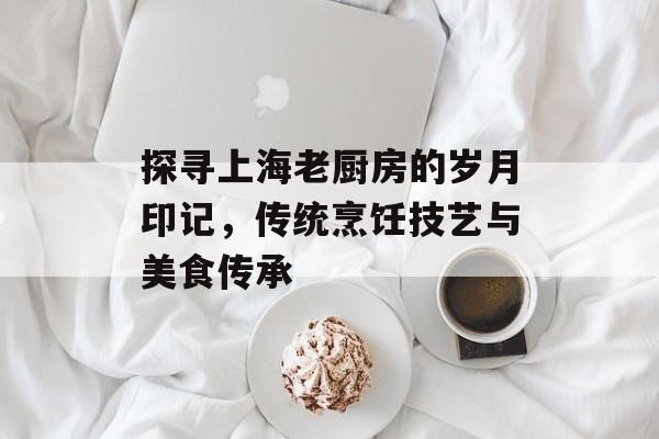 探寻上海老厨房的岁月印记，传统烹饪技艺与美食传承
