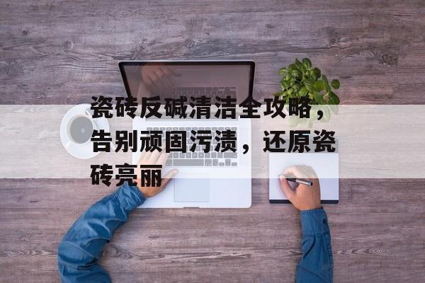 瓷砖反碱清洁全攻略，告别顽固污渍，还原瓷砖亮丽