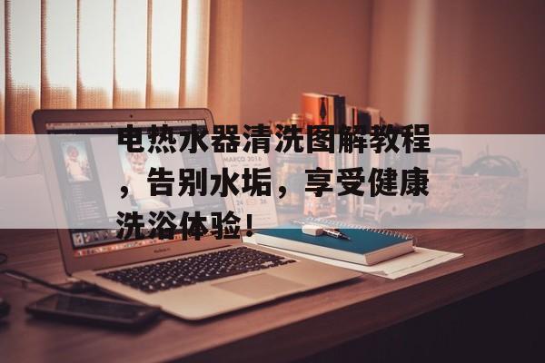 电热水器清洗图解教程，告别水垢，享受健康洗浴体验！