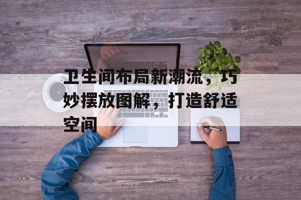 卫生间布局新潮流，巧妙摆放图解，打造舒适空间