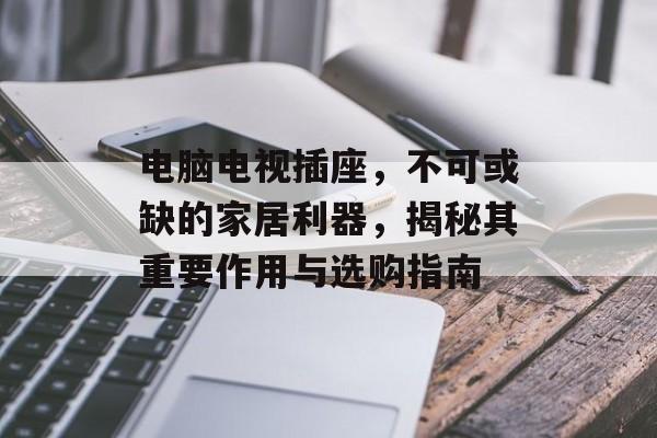 电脑电视插座，不可或缺的家居利器，揭秘其重要作用与选购指南